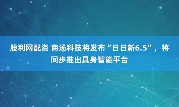 股利网配资 商汤科技将发布“日日新6.5”，将同步推出具身智能平台