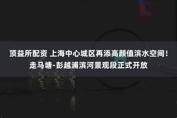 顶益所配资 上海中心城区再添高颜值滨水空间！走马塘-彭越浦滨河景观段正式开放