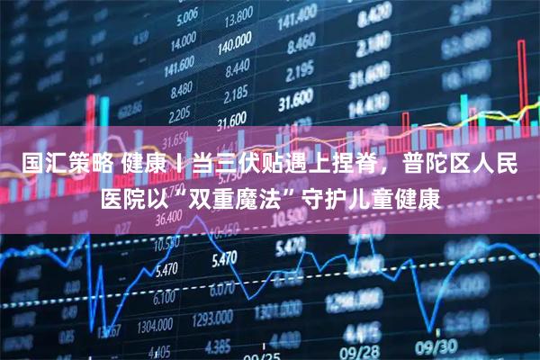国汇策略 健康〡当三伏贴遇上捏脊，普陀区人民医院以“双重魔法”守护儿童健康