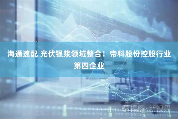 海通速配 光伏银浆领域整合！帝科股份控股行业第四企业