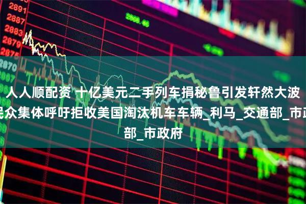 人人顺配资 十亿美元二手列车捐秘鲁引发轩然大波，民众集体呼吁拒收美国淘汰机车车辆_利马_交通部_市政府