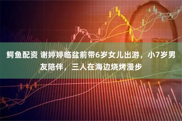 鳄鱼配资 谢婷婷临盆前带6岁女儿出游，小7岁男友陪伴，三人在海边烧烤漫步