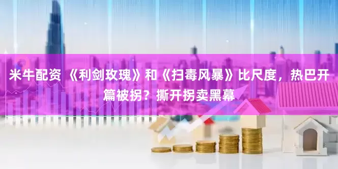 米牛配资 《利剑玫瑰》和《扫毒风暴》比尺度，热巴开篇被拐？撕开拐卖黑幕