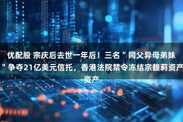 优配股 宗庆后去世一年后！三名＂同父异母弟妹＂争夺21亿美元信托，香港法院禁令冻结宗馥莉资产