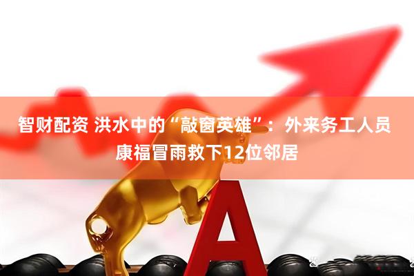 智财配资 洪水中的“敲窗英雄”：外来务工人员 康福冒雨救下12位邻居