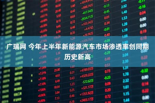 广瑞网 今年上半年新能源汽车市场渗透率创同期历史新高