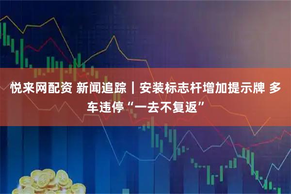 悦来网配资 新闻追踪｜安装标志杆增加提示牌 多车违停“一去不复返”