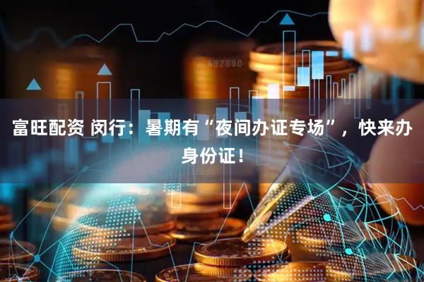 富旺配资 闵行：暑期有“夜间办证专场”，快来办身份证！