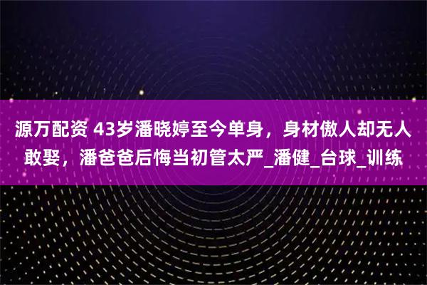 源万配资 43岁潘晓婷至今单身，身材傲人却无人敢娶，潘爸爸后悔当初管太严_潘健_台球_训练