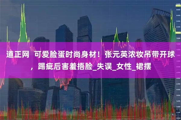 道正网  可爱脸蛋时尚身材！张元英浓妆吊带开球，踢疵后害羞捂脸_失误_女性_裙摆