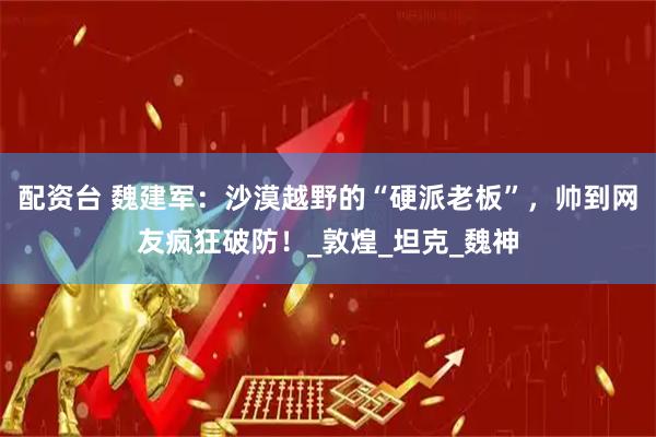 配资台 魏建军：沙漠越野的“硬派老板”，帅到网友疯狂破防！_敦煌_坦克_魏神