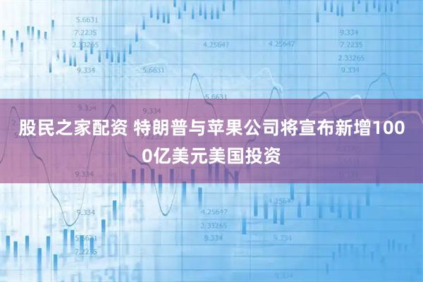 股民之家配资 特朗普与苹果公司将宣布新增1000亿美元美国投资