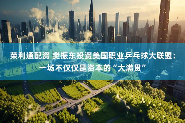 荣利通配资 樊振东投资美国职业乒乓球大联盟：一场不仅仅是资本的“大满贯”