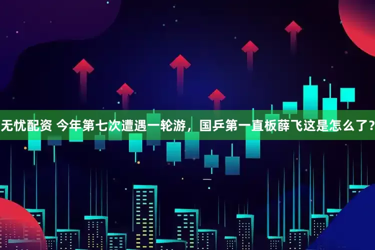 无忧配资 今年第七次遭遇一轮游，国乒第一直板薛飞这是怎么了？