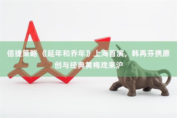 信捷策略 《延年和乔年》上海首演，韩再芬携原创与经典黄梅戏来沪
