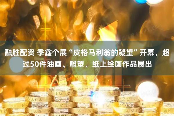 融胜配资 季鑫个展“皮格马利翁的凝望”开幕，超过50件油画、雕塑、纸上绘画作品展出