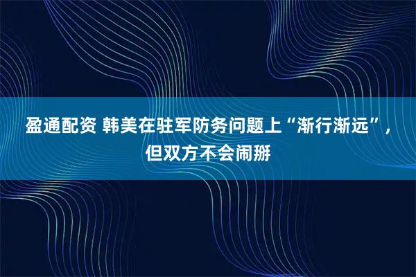 盈通配资 韩美在驻军防务问题上“渐行渐远”,但双方不会闹掰
