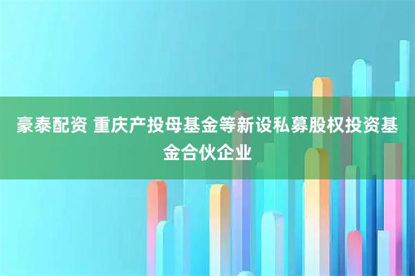 豪泰配资 重庆产投母基金等新设私募股权投资基金合伙企业