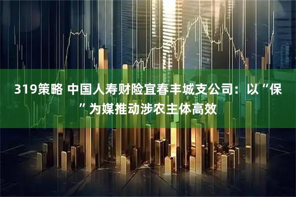 319策略 中国人寿财险宜春丰城支公司：以“保”为媒推动涉农主体高效