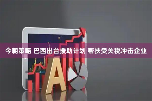 今朝策略 巴西出台援助计划 帮扶受关税冲击企业