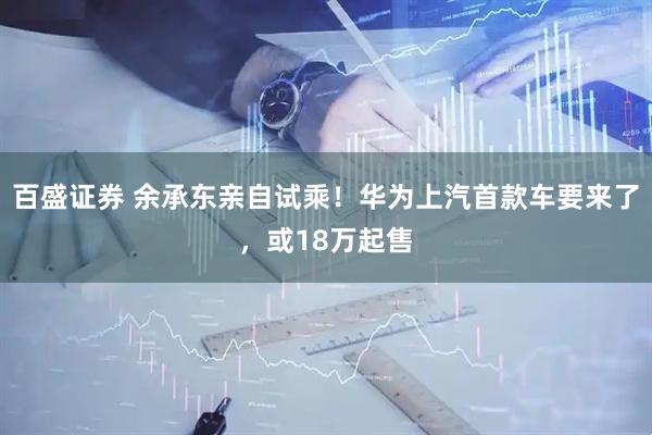 百盛证券 余承东亲自试乘！华为上汽首款车要来了，或18万起售