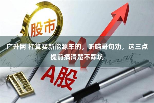 广升网 打算买新能源车的，听喵哥句劝，这三点提前搞清楚不踩坑