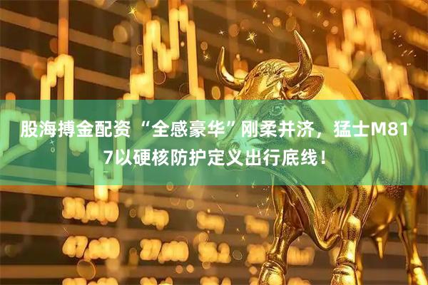 股海搏金配资 “全感豪华”刚柔并济，猛士M817以硬核防护定义出行底线！