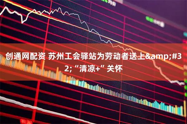 创通网配资 苏州工会驿站为劳动者送上&#32;“清凉+”关怀