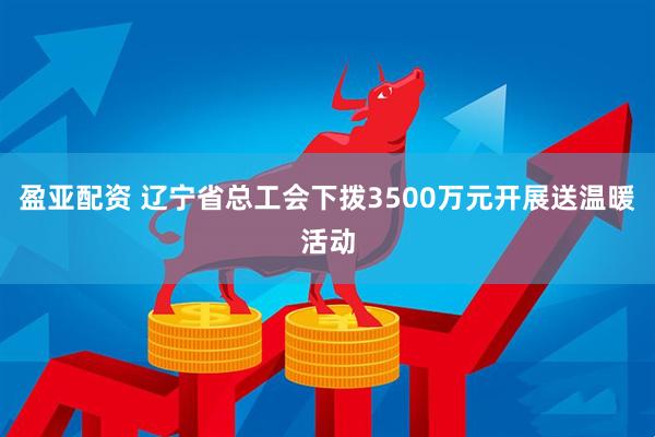 盈亚配资 辽宁省总工会下拨3500万元开展送温暖活动