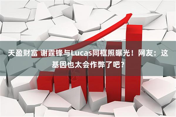 天盈财富 谢霆锋与Lucas同框照曝光！网友：这基因也太会作弊了吧？