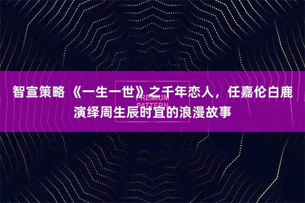 智宣策略 《一生一世》之千年恋人，任嘉伦白鹿演绎周生辰时宜的浪漫故事