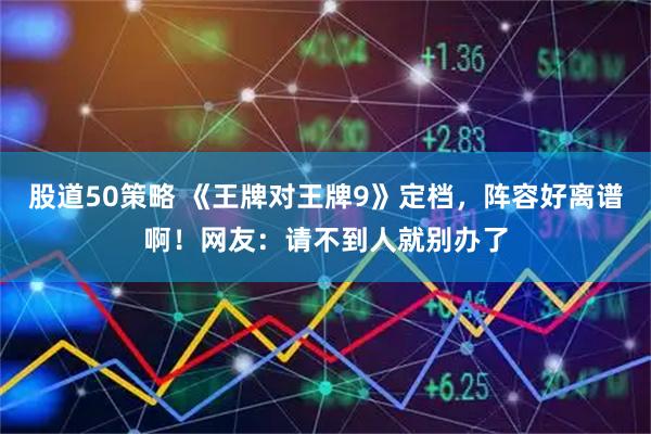 股道50策略 《王牌对王牌9》定档，阵容好离谱啊！网友：请不到人就别办了