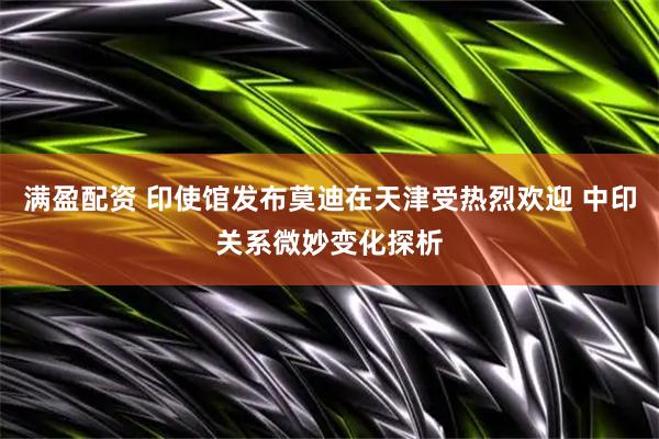 满盈配资 印使馆发布莫迪在天津受热烈欢迎 中印关系微妙变化探析
