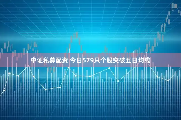 中证私募配资 今日579只个股突破五日均线