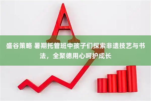 盛谷策略 暑期托管班中孩子们探索非遗技艺与书法，全聚德用心呵护成长
