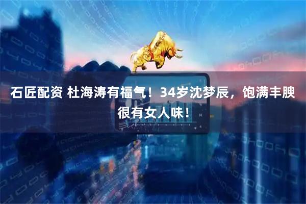 石匠配资 杜海涛有福气！34岁沈梦辰，饱满丰腴很有女人味！