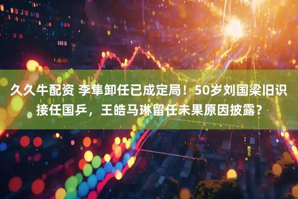 久久牛配资 李隼卸任已成定局！50岁刘国梁旧识接任国乒，王皓马琳留任未果原因披露？