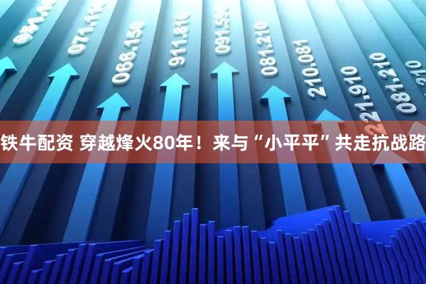 铁牛配资 穿越烽火80年！来与“小平平”共走抗战路
