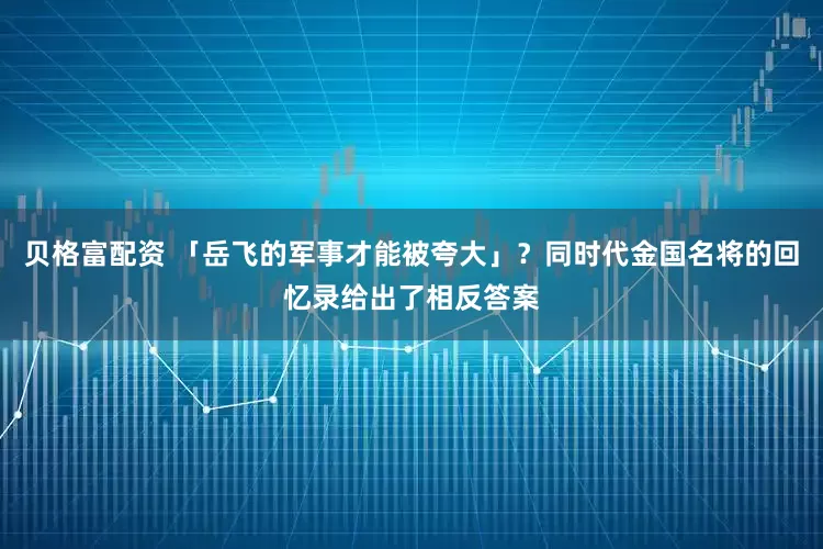 贝格富配资 「岳飞的军事才能被夸大」？同时代金国名将的回忆录给出了相反答案