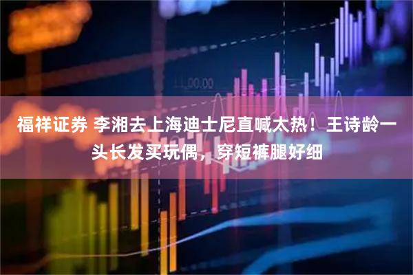 福祥证券 李湘去上海迪士尼直喊太热！王诗龄一头长发买玩偶，穿短裤腿好细