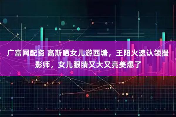 广富网配资 高斯晒女儿游西塘，王阳火速认领摄影师，女儿眼睛又大又亮美爆了