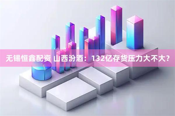 无锡恒鑫配资 山西汾酒：132亿存货压力大不大？