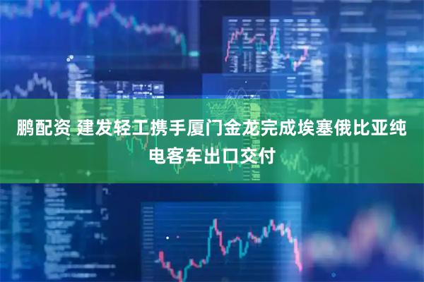 鹏配资 建发轻工携手厦门金龙完成埃塞俄比亚纯电客车出口交付