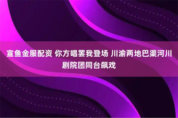 宣鱼金服配资 你方唱罢我登场 川渝两地巴渠河川剧院团同台飙戏
