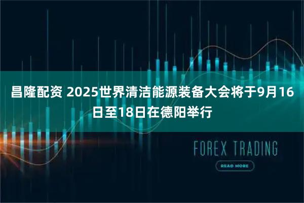 昌隆配资 2025世界清洁能源装备大会将于9月16日至18日在德阳举行