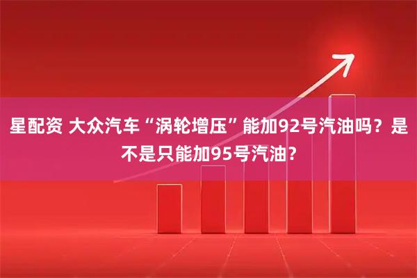 星配资 大众汽车“涡轮增压”能加92号汽油吗？是不是只能加95号汽油？