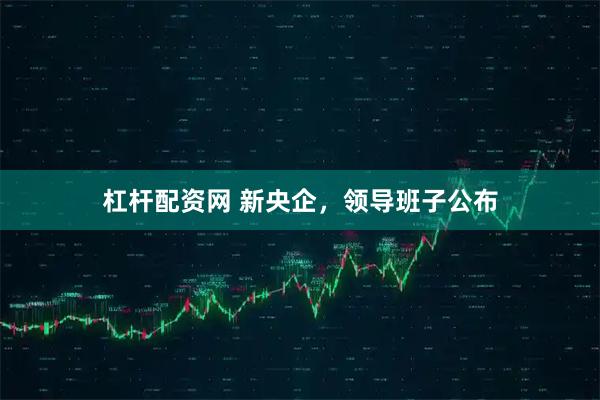 杠杆配资网 新央企，领导班子公布
