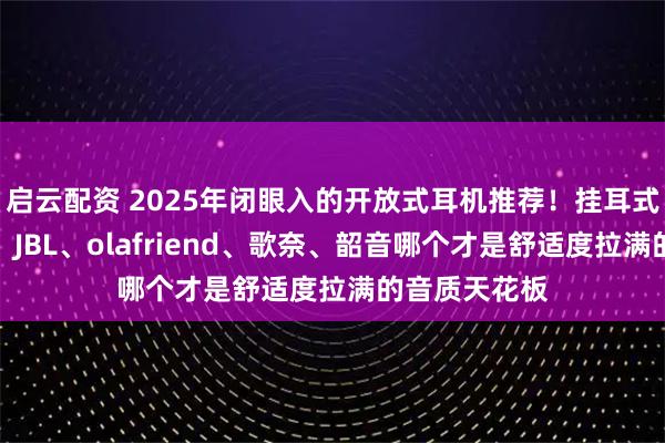 启云配资 2025年闭眼入的开放式耳机推荐！挂耳式耳机怎么选？JBL、olafriend、歌奈、韶音哪个才是舒适度拉满的音质天花板
