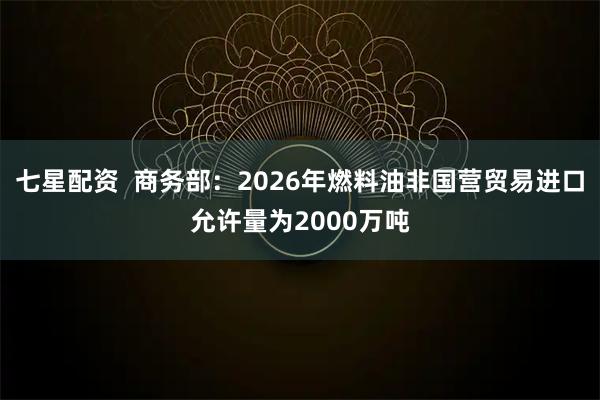七星配资  商务部：2026年燃料油非国营贸易进口允许量为2000万吨