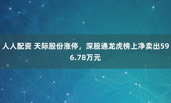 人人配资 天际股份涨停，深股通龙虎榜上净卖出596.78万元